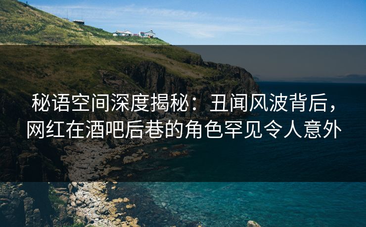 秘语空间深度揭秘：丑闻风波背后，网红在酒吧后巷的角色罕见令人意外