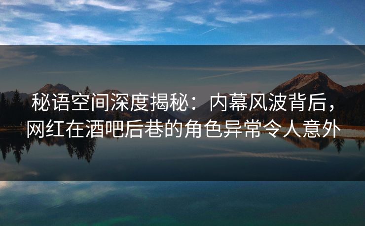 秘语空间深度揭秘：内幕风波背后，网红在酒吧后巷的角色异常令人意外
