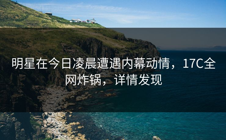 明星在今日凌晨遭遇内幕动情，17C全网炸锅，详情发现