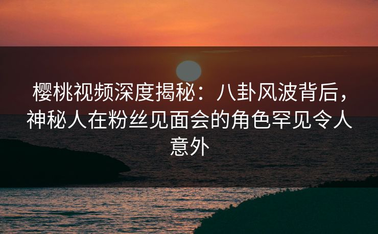 樱桃视频深度揭秘：八卦风波背后，神秘人在粉丝见面会的角色罕见令人意外