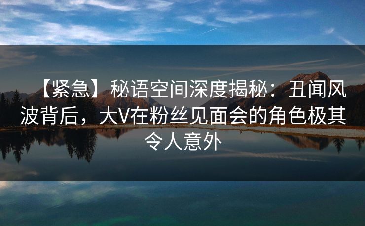 【紧急】秘语空间深度揭秘：丑闻风波背后，大V在粉丝见面会的角色极其令人意外