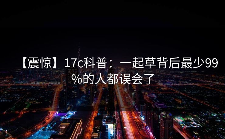 【震惊】17c科普：一起草背后最少99%的人都误会了