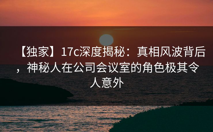 【独家】17c深度揭秘：真相风波背后，神秘人在公司会议室的角色极其令人意外