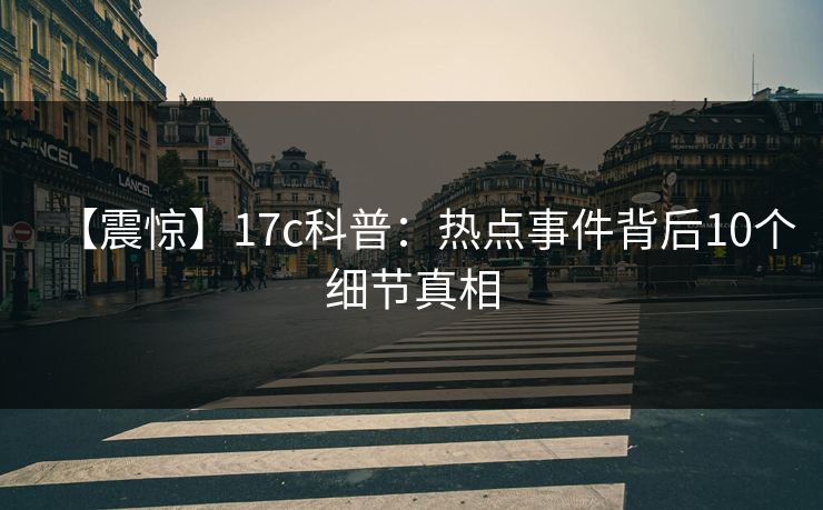 【震惊】17c科普：热点事件背后10个细节真相