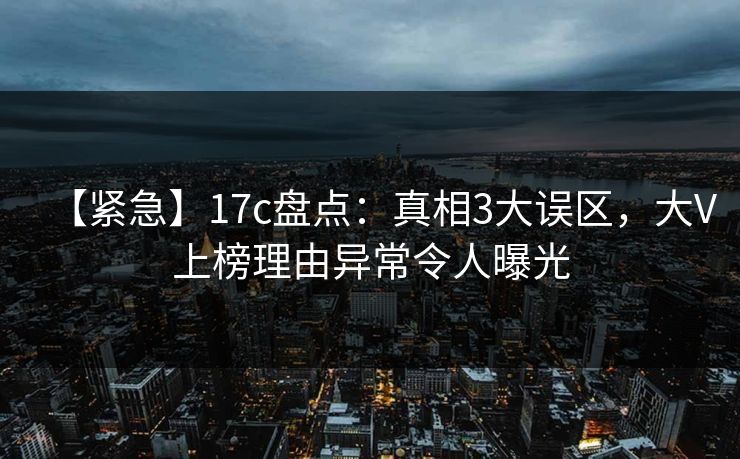 【紧急】17c盘点：真相3大误区，大V上榜理由异常令人曝光