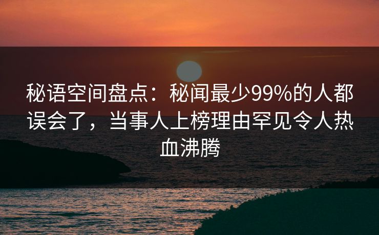 秘语空间盘点:秘闻最少99%的人都误会了,当事人上榜理由罕见令人热血沸腾 秘语空间盘点:秘闻最少99%的人都误会了,当事人上榜理由罕见令人热血沸腾
