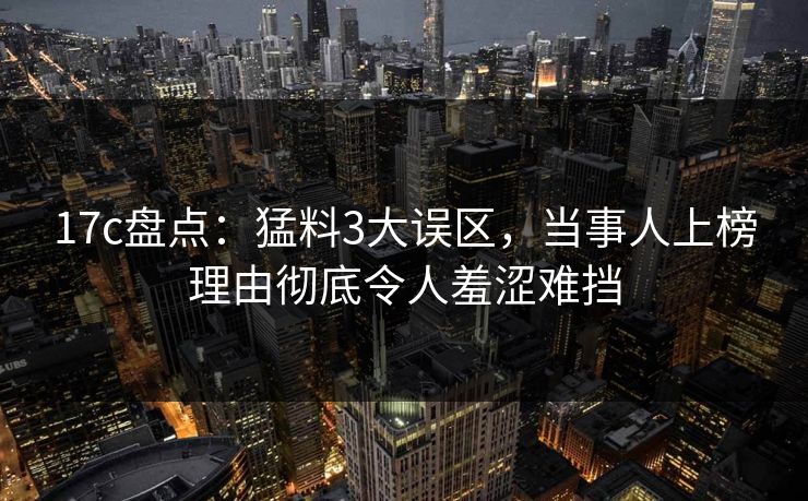17c盘点：猛料3大误区，当事人上榜理由彻底令人羞涩难挡