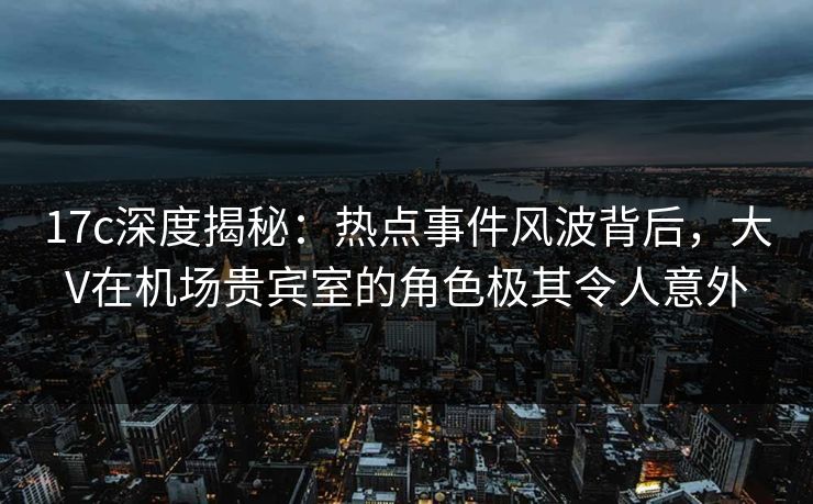 17c深度揭秘：热点事件风波背后，大V在机场贵宾室的角色极其令人意外