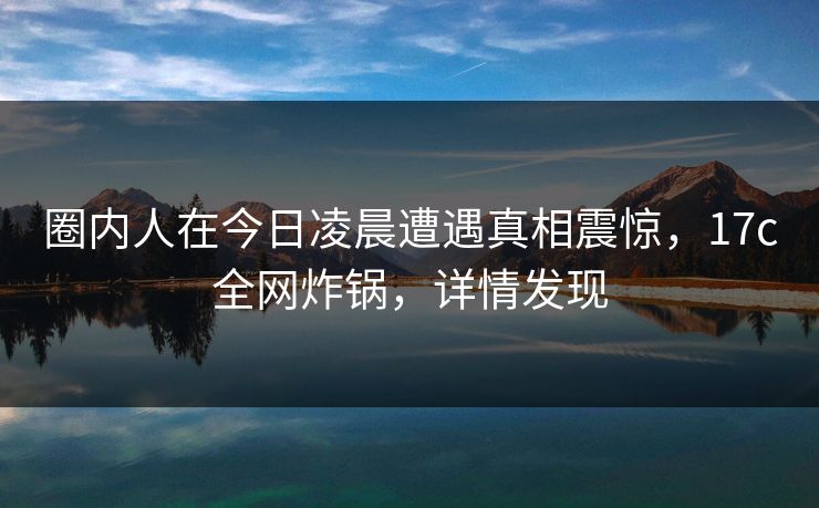 圈内人在今日凌晨遭遇真相震惊，17c全网炸锅，详情发现