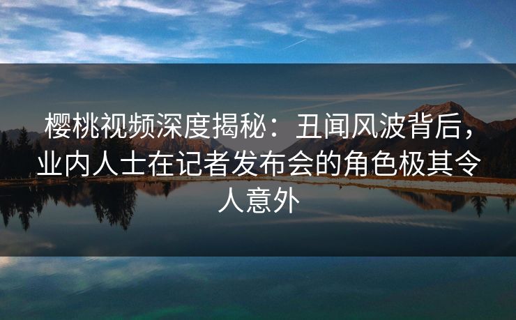 樱桃视频深度揭秘：丑闻风波背后，业内人士在记者发布会的角色极其令人意外