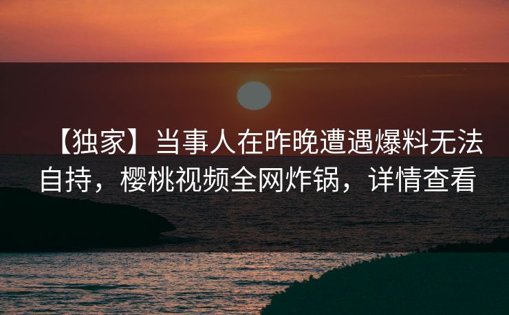【独家】当事人在昨晚遭遇爆料无法自持,樱桃视频全网炸锅,详情查看 【独家】当事人在昨晚遭遇爆料无法自持,樱桃视频全网炸锅,详情查看