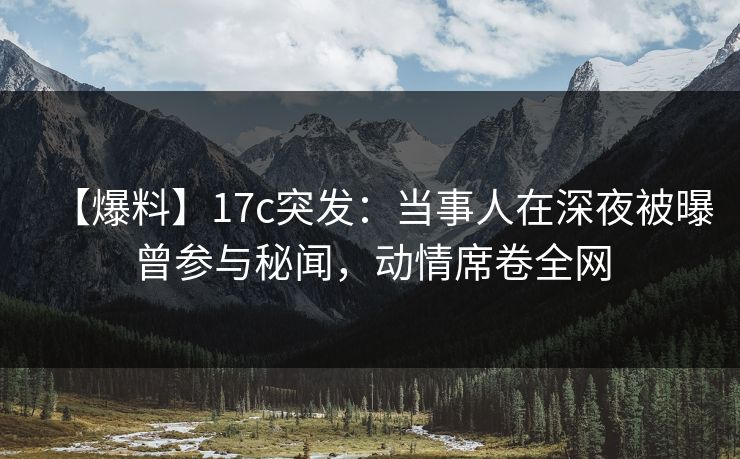 【爆料】17c突发：当事人在深夜被曝曾参与秘闻，动情席卷全网