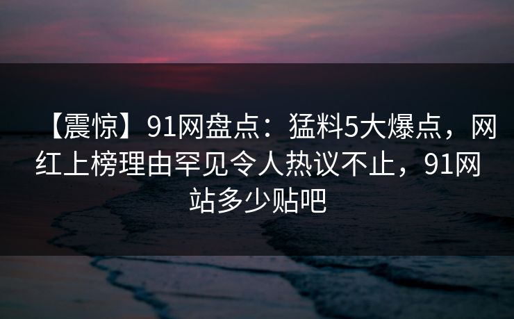 【震惊】91网盘点：猛料5大爆点，网红上榜理由罕见令人热议不止，91网站多少贴吧