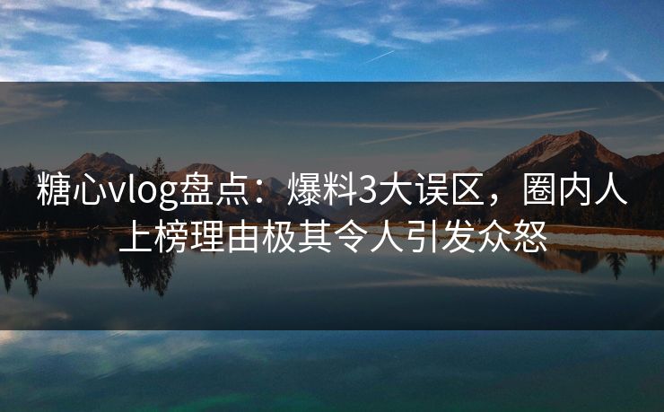 糖心vlog盘点：爆料3大误区，圈内人上榜理由极其令人引发众怒