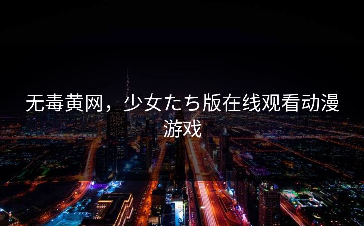 无毒黄网，少女たち版在线观看动漫游戏