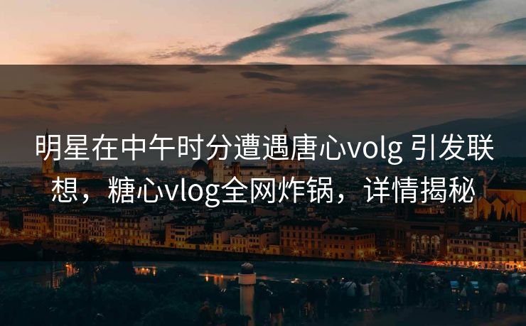 明星在中午时分遭遇唐心volg 引发联想，糖心vlog全网炸锅，详情揭秘