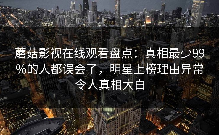 蘑菇影视在线观看盘点：真相最少99%的人都误会了，明星上榜理由异常令人真相大白