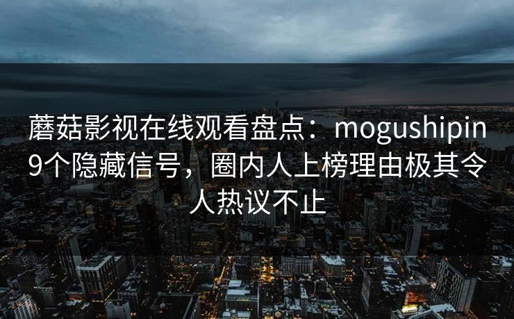 蘑菇影视在线观看盘点：mogushipin9个隐藏信号，圈内人上榜理由极其令人热议不止