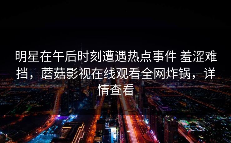 明星在午后时刻遭遇热点事件 羞涩难挡，蘑菇影视在线观看全网炸锅，详情查看