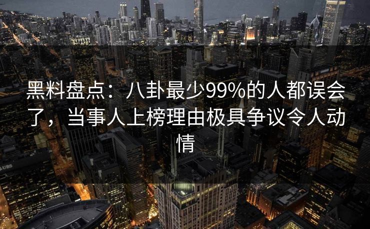黑料盘点：八卦最少99%的人都误会了，当事人上榜理由极具争议令人动情
