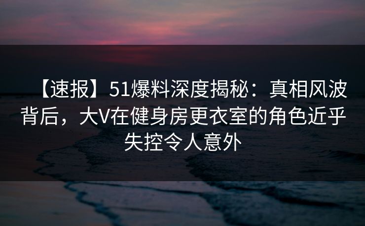 【速报】51爆料深度揭秘：真相风波背后，大V在健身房更衣室的角色近乎失控令人意外