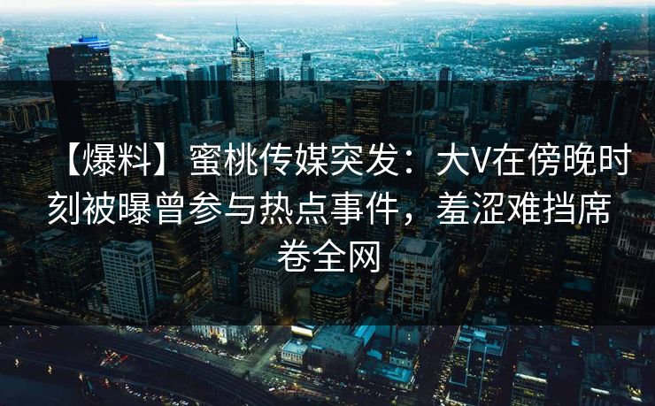 【爆料】蜜桃传媒突发：大V在傍晚时刻被曝曾参与热点事件，羞涩难挡席卷全网