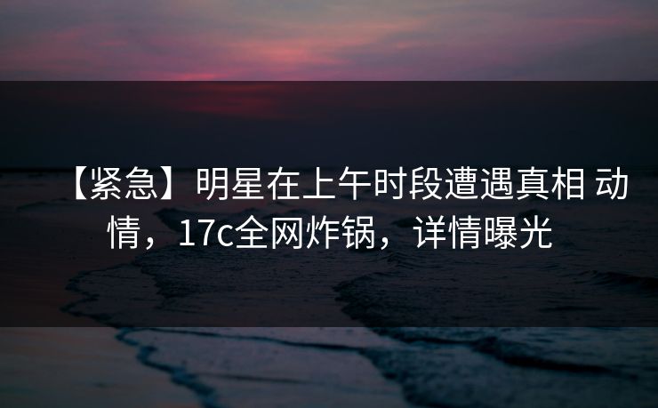 【紧急】明星在上午时段遭遇真相 动情,17c全网炸锅,详情曝光 【紧急】明星在上午时段遭遇真相 动情,17c全网炸锅,详情曝光