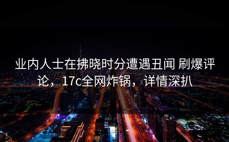 业内人士在拂晓时分遭遇丑闻 刷爆评论，17c全网炸锅，详情深扒