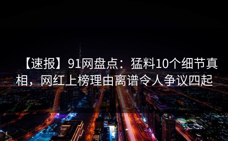 【速报】91网盘点：猛料10个细节真相，网红上榜理由离谱令人争议四起