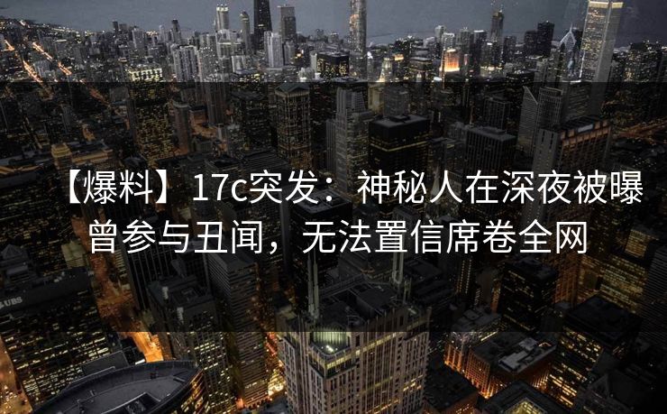 【爆料】17c突发：神秘人在深夜被曝曾参与丑闻，无法置信席卷全网