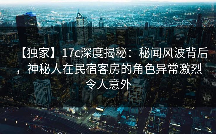 【独家】17c深度揭秘：秘闻风波背后，神秘人在民宿客房的角色异常激烈令人意外