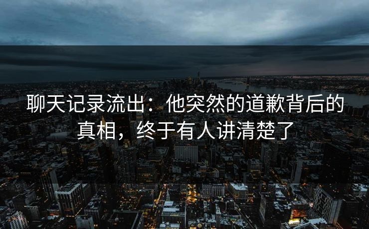 聊天记录流出：他突然的道歉背后的真相，终于有人讲清楚了