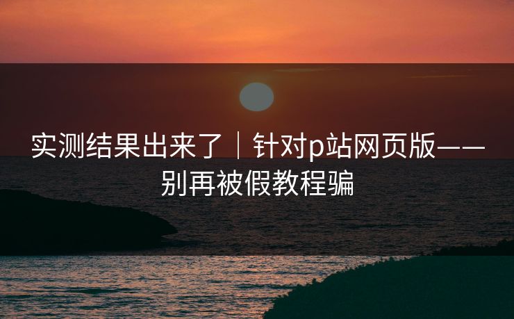 实测结果出来了｜针对p站网页版——别再被假教程骗