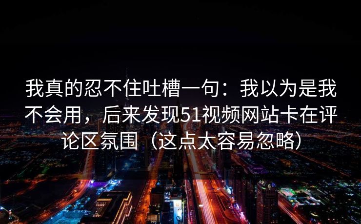 我真的忍不住吐槽一句：我以为是我不会用，后来发现51视频网站卡在评论区氛围（这点太容易忽略）
