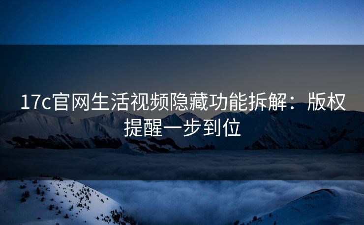 17c官网生活视频隐藏功能拆解：版权提醒一步到位