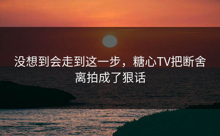 没想到会走到这一步，糖心TV把断舍离拍成了狠话
